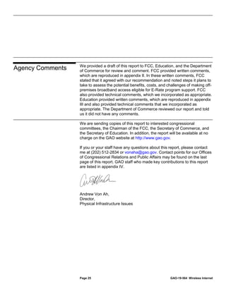 Page 25 GAO-19-564 Wireless Internet
We provided a draft of this report to FCC, Education, and the Department
of Commerce for review and comment. FCC provided written comments,
which are reproduced in appendix II. In these written comments, FCC
stated that it agreed with our recommendation and noted steps it plans to
take to assess the potential benefits, costs, and challenges of making off-
premises broadband access eligible for E-Rate program support. FCC
also provided technical comments, which we incorporated as appropriate.
Education provided written comments, which are reproduced in appendix
III and also provided technical comments that we incorporated as
appropriate. The Department of Commerce reviewed our report and told
us it did not have any comments.
We are sending copies of this report to interested congressional
committees, the Chairman of the FCC, the Secretary of Commerce, and
the Secretary of Education. In addition, the report will be available at no
charge on the GAO website at http://www.gao.gov.
If you or your staff have any questions about this report, please contact
me at (202) 512-2834 or vonaha@gao.gov. Contact points for our Offices
of Congressional Relations and Public Affairs may be found on the last
page of this report. GAO staff who made key contributions to this report
are listed in appendix IV.
Andrew Von Ah,
Director,
Physical Infrastructure Issues
Agency Comments
 