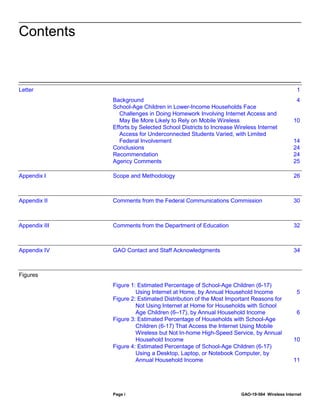 Page i GAO-19-564 Wireless Internet
Letter 1
Background 4
School-Age Children in Lower-Income Households Face
Challenges in Doing Homework Involving Internet Access and
May Be More Likely to Rely on Mobile Wireless 10
Efforts by Selected School Districts to Increase Wireless Internet
Access for Underconnected Students Varied, with Limited
Federal Involvement 14
Conclusions 24
Recommendation 24
Agency Comments 25
Appendix I Scope and Methodology 26
Appendix II Comments from the Federal Communications Commission 30
Appendix III Comments from the Department of Education 32
Appendix IV GAO Contact and Staff Acknowledgments 34
Figures
Figure 1: Estimated Percentage of School-Age Children (6-17)
Using Internet at Home, by Annual Household Income 5
Figure 2: Estimated Distribution of the Most Important Reasons for
Not Using Internet at Home for Households with School
Age Children (6–17), by Annual Household Income 6
Figure 3: Estimated Percentage of Households with School-Age
Children (6-17) That Access the Internet Using Mobile
Wireless but Not In-home High-Speed Service, by Annual
Household Income 10
Figure 4: Estimated Percentage of School-Age Children (6-17)
Using a Desktop, Laptop, or Notebook Computer, by
Annual Household Income 11
Contents
 