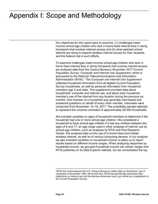 Appendix I: Scope and Methodology
Page 26 GAO-19-564 Wireless Internet
Our objectives for this report were to examine: (1) challenges lower-
income school-age children who lack in-home fixed internet face in doing
homework that involves internet access and (2) what selected school
districts are doing to expand wireless internet access for their students,
and the federal role in such efforts.
To examine challenges lower-income school-age children who lack in-
home fixed internet face in doing homework that involves internet access,
we analyzed data from the Census Bureau’s November 2017 Current
Population Survey: Computer and Internet Use Supplement, which is
sponsored by the National Telecommunications and Information
Administration (NTIA).1
The Computer and Internet Use Supplement
collected household information from all eligible Current Population
Survey households, as well as personal information from household
members age 3 and older. The supplement provided data about
households’ computer and internet use, and about each household
member’s use of the internet from any location during the previous six
months. One member of a household was generally interviewed and
answered questions on behalf of every other member. Interviews were
conducted from November 12–18, 2017. The probability sample selected
to represent the universe consisted of approximately 56,000 households.
We included variables on ages of household members to determine if the
household had one or more school-age children. We considered a
household to have school-age children if it had any children between the
ages of 6 and 17, an age range used in other analyses of internet use by
school-age children, such as analyses by NTIA and Pew Research
Center. We analyzed data on the use of in-home fixed and mobile-
wireless internet, as well as of various computing devices. In our analysis
we also included variables on household income, to allow us to report
results based on different income ranges. When analyzing responses by
household income, we grouped household income into similar ranges that
NTIA publishes on its Data Explorer website, but we consolidated the top
1
NTIA first commissioned the U.S. Census Bureau to collect data on Americans’ use of
computers in November 1994. Since that time, NTIA has periodically sponsored data
collections on Internet use and the devices Americans use to go online as a supplement to
the Current Population Survey.
Appendix I: Scope and Methodology
 