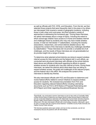 Appendix I: Scope and Methodology
Page 28 GAO-19-564 Wireless Internet
as well as officials with FCC, NTIA, and Education. From this list, we then
selected those projects that were frequently cited in the press or by others
we interviewed; that covered a variety of geographic locations, including
those in both urban and rural areas; and that included a variety of
approaches to addressing the homework gap.3
During these interviews,
we asked interviewees about a range of topics, including the extent to
which school-age children have access to in-home and wireless internet
and challenges faced by students who may only have mobile wireless
access. In total we interviewed 17 stakeholders, including the industry
associations, researchers, and school districts detailed above. We
analyzed the content of the interviews to identify key challenges identified
by stakeholders.4
These interviews did not provide a complete list of all
challenges, and the results of these interviews are not generalizable but
do provide insight into a range of issues.
To determine what selected school districts are doing to expand wireless
internet access for their students and the federal role in such efforts, we
conducted semi-structured interviews with officials at the school districts
listed above and officials at Microsoft regarding its efforts to expand
wireless access for students who may lack internet at home. During these
interviews, we asked the districts about what steps they are taking to
expand wireless access, the goals and challenges of the relevant project,
and the federal role in the effort. We analyzed the content of the
interviews to identify key themes.
We also interviewed officials with FCC and Education to determine and
review federal efforts related to school initiatives to expand wireless
access for students. We reviewed documentation from FCC and
Education regarding relevant federal efforts including rulemaking
documents such as FCC’s 2018 Notice of Proposed Rulemaking and
2019 Report and Order regarding Educational Broadcast Service
3
Specifically, we conducted in-person interviews as part of site visits to Coachella Valley
Unified School District (California) and Desert Sands Unified School District (California),
and we conducted telephone interviews with Albemarle County Public Schools (Virginia),
Boulder Valley School District (Colorado), and Green Bay Area Public School District
(Wisconsin). We also interviewed officials with a technology company—Microsoft—given
its role in a project with two Virginia school districts—Charlotte County Public Schools and
Halifax County Public Schools.
4
All interview questions were open ended, and due to time constraints, we did not
necessarily discuss all questions with all interviewees.
 