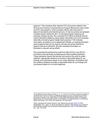 Appendix I: Scope and Methodology
Page 29 GAO-19-564 Wireless Internet
spectrum.5
We reviewed other relevant FCC documents related to the
Schools and Libraries Universal Service Support Mechanism (also known
as the E-rate program), which provides schools with discounts on
telecommunications and internet services. E-rate documents we reviewed
included reports related the 2011 E-rate pilot program exploring off-
premises wireless access. We compared FCC efforts to federal internal
control standards related to using quality information and communicating
externally and pilot program design best practices.6
We reviewed
information, provided to us by department officials, on existing Education
grant programs that can be used by schools and school districts to
support internet investments. We also reviewed information on
Education’s relevant survey efforts.
We conducted this performance audit from May 2018 to July 2019 in
accordance with generally accepted government auditing standards.
Those standards require that we plan and perform the audit to obtain
sufficient, appropriate evidence to provide a reasonable basis for our
findings and conclusions based on our audit objectives. We believe that
the evidence obtained provides a reasonable basis for our findings and
conclusions based on our audit objectives.
5
In the Matter of Amendment of Parts 1, 21, 73, 74 and 101 of the Commission’s Rules to
Facilitate the Provision of Fixed and Mobile Broadband Access, Educational and Other
Advanced Services in the 2150-2162 and 2500-2690 MHz Bands, Notice of Proposed
Rulemaking, 33 FCC Rcd 4687 (2018). In the Matter of Transforming the 2.5 GHz Band,
Report and Order, FCC 19-62, WT Docket No, 18-120 (2019).
6
GAO, Standards for Internal Control in the Federal Government, GAO-14-704G
(Washington, D.C.: Sept. 10, 2014) and Data Act: Section 5 Pilot Design Issues Need to
Be Addressed to Meet Goal of Recipient Reporting Burden, GAO-16-438 (Washington,
D.C.: Apr. 19, 2016).
 