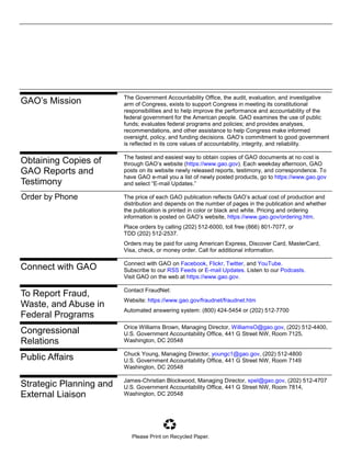 The Government Accountability Office, the audit, evaluation, and investigative
arm of Congress, exists to support Congress in meeting its constitutional
responsibilities and to help improve the performance and accountability of the
federal government for the American people. GAO examines the use of public
funds; evaluates federal programs and policies; and provides analyses,
recommendations, and other assistance to help Congress make informed
oversight, policy, and funding decisions. GAO’s commitment to good government
is reflected in its core values of accountability, integrity, and reliability.
The fastest and easiest way to obtain copies of GAO documents at no cost is
through GAO’s website (https://www.gao.gov). Each weekday afternoon, GAO
posts on its website newly released reports, testimony, and correspondence. To
have GAO e-mail you a list of newly posted products, go to https://www.gao.gov
and select “E-mail Updates.”
The price of each GAO publication reflects GAO’s actual cost of production and
distribution and depends on the number of pages in the publication and whether
the publication is printed in color or black and white. Pricing and ordering
information is posted on GAO’s website, https://www.gao.gov/ordering.htm.
Place orders by calling (202) 512-6000, toll free (866) 801-7077, or
TDD (202) 512-2537.
Orders may be paid for using American Express, Discover Card, MasterCard,
Visa, check, or money order. Call for additional information.
Connect with GAO on Facebook, Flickr, Twitter, and YouTube.
Subscribe to our RSS Feeds or E-mail Updates. Listen to our Podcasts.
Visit GAO on the web at https://www.gao.gov.
Contact FraudNet:
Website: https://www.gao.gov/fraudnet/fraudnet.htm
Automated answering system: (800) 424-5454 or (202) 512-7700
Orice Williams Brown, Managing Director, WilliamsO@gao.gov, (202) 512-4400,
U.S. Government Accountability Office, 441 G Street NW, Room 7125,
Washington, DC 20548
Chuck Young, Managing Director, youngc1@gao.gov, (202) 512-4800
U.S. Government Accountability Office, 441 G Street NW, Room 7149
Washington, DC 20548
James-Christian Blockwood, Managing Director, spel@gao.gov, (202) 512-4707
U.S. Government Accountability Office, 441 G Street NW, Room 7814,
Washington, DC 20548
GAO’s Mission
Obtaining Copies of
GAO Reports and
Testimony
Order by Phone
Connect with GAO
To Report Fraud,
Waste, and Abuse in
Federal Programs
Congressional
Relations
Public Affairs
Strategic Planning and
External Liaison
Please Print on Recycled Paper.
 