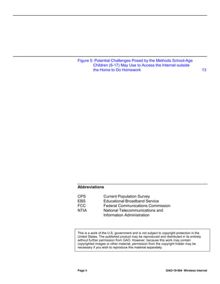 Page ii GAO-19-564 Wireless Internet
Figure 5: Potential Challenges Posed by the Methods School-Age
Children (6-17) May Use to Access the Internet outside
the Home to Do Homework 13
Abbreviations
CPS Current Population Survey
EBS Educational Broadband Service
FCC Federal Communications Commission
NTIA National Telecommunications and
Information Administration
This is a work of the U.S. government and is not subject to copyright protection in the
United States. The published product may be reproduced and distributed in its entirety
without further permission from GAO. However, because this work may contain
copyrighted images or other material, permission from the copyright holder may be
necessary if you wish to reproduce this material separately.
 