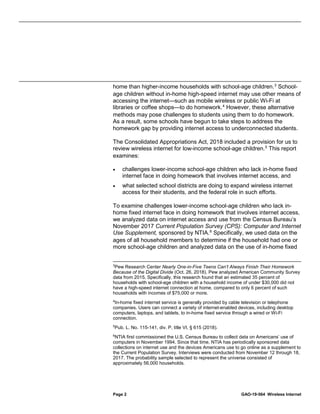 Page 2 GAO-19-564 Wireless Internet
home than higher-income households with school-age children.3
School-
age children without in-home high-speed internet may use other means of
accessing the internet—such as mobile wireless or public Wi-Fi at
libraries or coffee shops—to do homework.4
However, these alternative
methods may pose challenges to students using them to do homework.
As a result, some schools have begun to take steps to address the
homework gap by providing internet access to underconnected students.
The Consolidated Appropriations Act, 2018 included a provision for us to
review wireless internet for low-income school-age children.5
This report
examines:
• challenges lower-income school-age children who lack in-home fixed
internet face in doing homework that involves internet access, and
• what selected school districts are doing to expand wireless internet
access for their students, and the federal role in such efforts.
To examine challenges lower-income school-age children who lack in-
home fixed internet face in doing homework that involves internet access,
we analyzed data on internet access and use from the Census Bureau’s
November 2017 Current Population Survey (CPS): Computer and Internet
Use Supplement, sponsored by NTIA.6
Specifically, we used data on the
ages of all household members to determine if the household had one or
more school-age children and analyzed data on the use of in-home fixed
3
Pew Research Center Nearly One-in-Five Teens Can’t Always Finish Their Homework
Because of the Digital Divide (Oct. 26, 2018). Pew analyzed American Community Survey
data from 2015. Specifically, this research found that an estimated 35 percent of
households with school-age children with a household income of under $30,000 did not
have a high-speed internet connection at home, compared to only 6 percent of such
households with incomes of $75,000 or more.
4
In-home fixed internet service is generally provided by cable television or telephone
companies. Users can connect a variety of internet-enabled devices, including desktop
computers, laptops, and tablets, to in-home fixed service through a wired or Wi-Fi
connection.
5
Pub. L. No. 115-141, div. P, title VI, § 615 (2018).
6
NTIA first commissioned the U.S. Census Bureau to collect data on Americans’ use of
computers in November 1994. Since that time, NTIA has periodically sponsored data
collections on internet use and the devices Americans use to go online as a supplement to
the Current Population Survey. Interviews were conducted from November 12 through 18,
2017. The probability sample selected to represent the universe consisted of
approximately 56,000 households.
 
