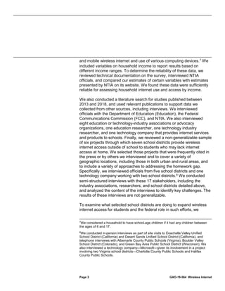 Page 3 GAO-19-564 Wireless Internet
and mobile wireless internet and use of various computing devices.7
We
included variables on household income to report results based on
different income ranges. To determine the reliability of these data, we
reviewed technical documentation on the survey, interviewed NTIA
officials, and compared our estimates of certain variables with estimates
presented by NTIA on its website. We found these data were sufficiently
reliable for assessing household internet use and access by income.
We also conducted a literature search for studies published between
2013 and 2018, and used relevant publications to support data we
collected from other sources, including interviews. We interviewed
officials with the Department of Education (Education), the Federal
Communications Commission (FCC), and NTIA. We also interviewed
eight education or technology-industry associations or advocacy
organizations, one education researcher, one technology industry
researcher, and one technology company that provides internet services
and products to schools. Finally, we reviewed a non-generalizable sample
of six projects through which seven school districts provide wireless
internet access outside of school to students who may lack internet
access at home. We selected those projects that were frequently cited in
the press or by others we interviewed and to cover a variety of
geographic locations, including those in both urban and rural areas, and
to include a variety of approaches to addressing the homework gap.
Specifically, we interviewed officials from five school districts and one
technology company working with two school districts.8
We conducted
semi-structured interviews with these 17 stakeholders, including the
industry associations, researchers, and school districts detailed above,
and analyzed the content of the interviews to identify key challenges. The
results of these interviews are not generalizable.
To examine what selected school districts are doing to expand wireless
internet access for students and the federal role in such efforts, we
7
We considered a household to have school-age children if it had any children between
the ages of 6 and 17.
8
We conducted in-person interviews as part of site visits to Coachella Valley Unified
School District (California) and Desert Sands Unified School District (California), and
telephone interviews with Albemarle County Public Schools (Virginia), Boulder Valley
School District (Colorado), and Green Bay Area Public School District (Wisconsin). We
also interviewed a technology company—Microsoft—given its involvement in a project
involving two Virginia school districts—Charlotte County Public Schools and Halifax
County Public Schools.
 