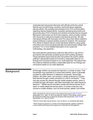 Page 4 GAO-19-564 Wireless Internet
conducted semi-structured interviews with officials at the five school
districts and one technology company mentioned above regarding
relevant efforts. We reviewed documentation from FCC and Education
regarding relevant federal efforts, including rulemaking documents and
documents about FCC’s Schools and Libraries Universal Service Support
Mechanism (also known as the E-rate program), which provides schools
with discounts on telecommunications and internet services. We also
interviewed officials with Education and FCC about their efforts related to
school initiatives to expand wireless access for students. We compared
FCC efforts to federal internal control standards related to using quality
information and communicating externally and pilot-program design best
practices.9
For a more detailed description of our scope and
methodology, see appendix I.
We conducted this performance audit from May 2018 to July 2019 in
accordance with generally accepted government auditing standards.
Those standards require that we plan and perform the audit to obtain
sufficient, appropriate evidence to provide a reasonable basis for our
findings and conclusions based on our audit objectives. We believe that
the evidence obtained provides a reasonable basis for our findings and
conclusions based on our audit objectives.
School-age children can access the internet in a number of ways. Their
households may subscribe to in-home fixed internet, which is generally
provided by cable television or telephone companies. School-age
children, and other users, can connect a variety of devices to in-home
fixed service through a wired connection or a Wi-Fi connection.10
They
may also access the internet through mobile wireless service, which is
provided through cell towers, with data transmitted over radio frequency
spectrum.11
Mobile service providers usually sell internet access as an
option in mobile telephone-service plans. A number of devices may
connect to mobile wireless, such as smart phones, tablets, and mobile
9
GAO, Standards for Internal Control in the Federal Government, GAO-14-704G
(Washington, D.C.: Sept. 10, 2014) and Data Act: Section 5 Pilot Design Issues Need to
Be Addressed to Meet Goal of Reducing Recipient Reporting Burden, GAO-16-438
(Washington, D.C.: April 19, 2016).
10
Not all in-home fixed internet service—such as dial-up—is considered high-speed.
11
Radio frequency spectrum is a portion of the electromagnetic radiation suitable for
communications with frequencies ranging from 3 kilohertz and 300 gigahertz.
Background
 