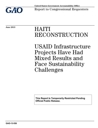 HAITI
RECONSTRUCTION
USAID Infrastructure
Projects Have Had
Mixed Results and
Face Sustainability
Challenges
Report to Congressional Requesters
June 2013
GAO-13-558
United States Government Accountability Office
This Report Is Temporarily Restricted Pending
Official Public Release.
 