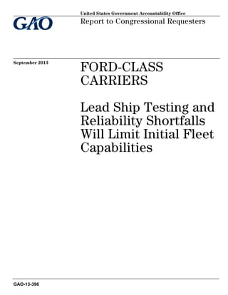 United States Government Accountability Office

Report to Congressional Requesters

September 2013

FORD-CLASS
CARRIERS
Lead Ship Testing and
Reliability Shortfalls
Will Limit Initial Fleet
Capabilities

GAO-13-396

 