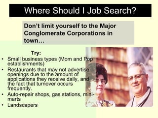 Where Should I Job Search? Try: Small business types (Mom and Pop establishments) Restaurants that may not advertise openings due to the amount of applications they receive daily, and the fact that turnover occurs frequently. Auto-repair shops, gas stations, mini-marts Landscapers Don’t limit yourself to the Major Conglomerate Corporations in town… 