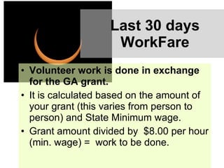 Last 30 days WorkFare Volunteer work is done in exchange for the GA grant.  It is calculated based on the amount of your grant (this varies from person to person) and State Minimum wage. Grant amount divided by  $8.00 per hour (min. wage) =  work to be done. 