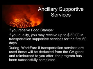 Ancillary Supportive Services If you receive Food Stamps: If you qualify, you may receive up to $ 80.00 in transportation supportive services for the first 60 days.  During  WorkFare if transportation services are used these will be deducted from the GA grant and reimbursed to you after  the program has been successfully completed.  