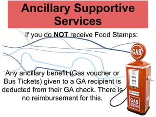 Ancillary Supportive Services If you do  NOT  receive Food Stamps: Any ancillary benefit (Gas voucher or Bus Tickets) given to a GA recipient is deducted from their GA check. There is no reimbursement for this. 