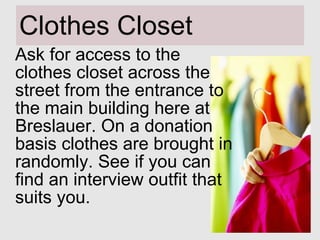 Clothes Closet Ask for access to the clothes closet across the street from the entrance to the main building here at Breslauer. On a donation basis clothes are brought in randomly. See if you can find an interview outfit that suits you. 