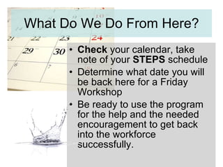 What Do We Do From Here? Check  your calendar, take note of your  STEPS  schedule Determine what date you will be back here for a Friday Workshop Be ready to use the program for the help and the needed encouragement to get back into the workforce successfully. 
