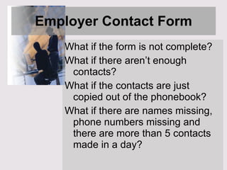 Employer Contact Form What if the form is not complete?  What if there aren’t enough contacts? What if the contacts are just copied out of the phonebook? What if there are names missing, phone numbers missing and there are more than 5 contacts made in a day? 