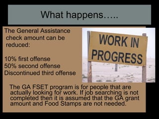 What happens….. The General Assistance check amount can be reduced: 10% first offense 50% second offense Discontinued third offense The GA FSET program is for people that are actually looking for work. If job searching is not completed then it is assumed that the GA grant amount and Food Stamps are not needed. 