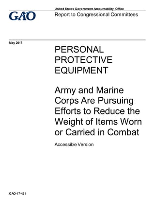 PERSONAL 
PROTECTIVE 
EQUIPMENT 
Army and Marine 
Corps Are Pursuing 
Efforts to Reduce the 
Weight of Items Worn 
or Carried in Combat 
Accessible Version
Report to Congressional Committees 
May 2017
GAO-17-431
United States Government Accountability Office
 