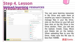 Step 4. Lesson
Preparation
Upload learning resources
You can save learning resources
in My Drive and open them at
anytime you need in classroom. To
manage files in your My Drive,
click on the Drive on your left and
then click on the My Drive in the
Drive section. Then, you will see
the Upload, Create, Copy, Move
and Delete tab on the bottom.
When uploading files to your My
Drive, make sure the file size is
less than 100MB.
 