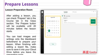 Lesson Preparation Room
Prepare Lessons
After adding a lesson, you
can check “Prepare” tab in the
Course tab in the Class
section. The Prepare button
will be available until 20
minutes before the lesson
starts.
You can load images and
writings onto the blackboard
beforehand to prepare your
lesson. When finishing with
editing a board file, make
sure to save it into your Cloud
Drive before you leave the
 