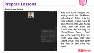 Blackboard Editor
Prepare Lessons
You can load images and
writings onto the blackboard
beforehand. After finishing
with editing, make sure to
save the file into your Cloud
Drive. You can save the
board files by clicking on
"Save/Share Board Files"
tab in the teaching tool box.
Once you save into your
Cloud Drive, you can open
the files at any time you
need.
 