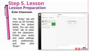 Step 5. Lesson
Lesson Preparation
Enter Classroom
The “Enter” tab will
show up 20 minutes
before the lesson
starts. You can click
“enter” tab to enter
into the classroom.
Check your audio
and video settings
and preferences,
and then click
"Enter".
 