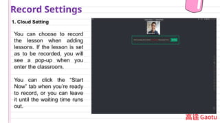 1. Cloud Setting
Record Settings
You can choose to record
the lesson when adding
lessons. If the lesson is set
as to be recorded, you will
see a pop-up when you
enter the classroom.
You can click the “Start
Now” tab when you’re ready
to record, or you can leave
it until the waiting time runs
out.
 