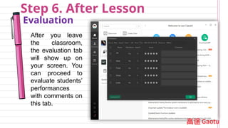 Step 6. After Lesson
Evaluation
After you leave
the classroom,
the evaluation tab
will show up on
your screen. You
can proceed to
evaluate students’
performances
with comments on
this tab.
 