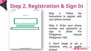 Step 2. Registration & Sign In
Step 2. Follow the
instructions to register with
your phone number
Step 3. Enter your phone
number and password to
sign in (Note: For
Philippines, choose
Philippines +63)
4. Don't forget to set a
nickname and a profile
picture!
 