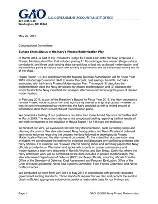 Page 1 GAO-15-510R Navy Phased Modernization
441 G St. N.W.
Washington, DC 20548
May 20, 2015
Congressional Committees
Surface Ships: Status of the Navy’s Phased Modernization Plan
In March 2014, as part of the President’s Budget for Fiscal Year 2015, the Navy proposed a
Phased Modernization Plan that included placing 11 Ticonderoga-class cruisers (large surface
combatants) and three dock-landing ships (amphibious ships) into a phased modernization and
maintenance period to reduce near-term funding requirements and as a means to extend the life
of the ships.
House Report 113-446 accompanying the National Defense Authorization Act for Fiscal Year
2015 included a provision for GAO to review the costs, cost savings, benefits, and risks
associated with the Navy’s Phased Modernization Plan. This report (1) describes the
implementation plans the Navy developed for phased modernization and (2) assesses the
extent to which the Navy identified and analyzed alternatives for achieving the goals of phased
modernization.
In February 2015, as part of the President’s Budget for Fiscal Year 2016, the Navy proposed a
revised Phased Modernization Plan that significantly altered its original proposal. However, it
was not until we completed our review that the Navy provided us with a limited amount of
information about their revised phased modernization plans.
We provided a briefing of our preliminary results to the House Armed Services Committee staff
in March 2015. This report formally transmits an updated briefing regarding the final results of
our work in response to the provision in House Report 113-446 (see the enclosure).
To conduct our work, we evaluated relevant Navy documentation, such as briefing slides and
planning documents. We also interviewed Navy headquarters and fleet officials and obtained
testimonial evidence regarding the process the Navy followed in developing its Phased
Modernization Plan and the alternatives it considered. To the extent that documentation was
available, we corroborated the testimonial evidence and discussed any conflicting evidence with
Navy officials. For example, we reviewed internal briefing slides and summary papers that Navy
officials provided to us. We visited and spoke with experts on cruiser maintenance and
modernization at two Navy shipyards in Norfolk, Virginia, and San Diego, California, where the
Navy anticipates work will be performed on the ships included in phased modernization. We
also interviewed Department of Defense (DOD) and Navy officials, including officials from the
Office of the Secretary of Defense, Cost Assessment and Program Evaluation; Office of the
Chief of Naval Operations; Naval Sea Systems Command; Fleet Forces Command; and Naval
Surface Forces.
We conducted our work from July 2014 to May 2015 in accordance with generally accepted
government auditing standards. Those standards require that we plan and perform the audit to
obtain sufficient, appropriate evidence to provide a reasonable basis for our findings and
 