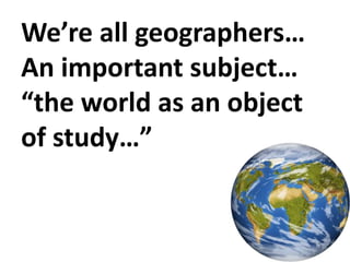 We’re all geographers…
An important subject…
“the world as an object
of study…”
 