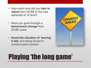 Playing ‘the long game’
• How much time did you take to
adjust from GCSE to the new
demands of ‘A’ level?
• Have you gone through a
behavioural change from
GCSE years
• Avoid the situation of ‘leaving
it late’ and being forced to
conduct panic revision
 