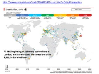 http://www.economist.com/node/21642053?fsrc=scn/tw/te/bl/ed/megacities
AT THE beginning of February, somewhere in
London, a maternity ward welcomed the city's
8,615,246th inhabitant.
 