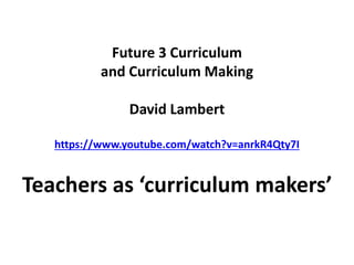 Future 3 Curriculum
and Curriculum Making
David Lambert
https://www.youtube.com/watch?v=anrkR4Qty7I
Teachers as ‘curriculum makers’
 