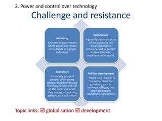 Challenge and resistance
Autocracy
A system of government
where power lies mostly
in the hands of a single
individual.
Superpower
A globally dominant state
which possesses the
means to project
influence, and to protect
its own interests,
anywhere in the world.
Subculture
A minority group of
people, often young
people, that differentiate
themselves from the rest
of the society to which
they belong, often using
symbols such as fashion.
Political development
Progressive changes in
the way a society is
governed, such as
universal suffrage, that
often accompany
economic development.
Topic links:  globalisation  development
2. Power and control over technology
 