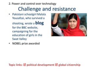 Challenge and resistance
• Pakistani schoolgirl Malala
Yousafzai, who survived a
shooting, wrote a blog
for the BBC website,
campaigning for the
education of girls in the
Swat Valley
• NOBEL prize awarded
Topic links:  political development  global citizenship
2. Power and control over technology
 