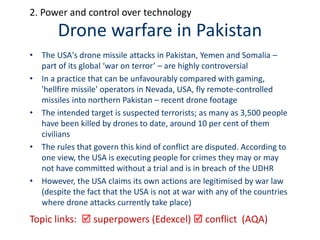 Drone warfare in Pakistan
Topic links:  superpowers (Edexcel)  conflict (AQA)
2. Power and control over technology
• The USA's drone missile attacks in Pakistan, Yemen and Somalia –
part of its global ‘war on terror’ – are highly controversial
• In a practice that can be unfavourably compared with gaming,
'hellfire missile' operators in Nevada, USA, fly remote-controlled
missiles into northern Pakistan – recent drone footage
• The intended target is suspected terrorists; as many as 3,500 people
have been killed by drones to date, around 10 per cent of them
civilians
• The rules that govern this kind of conflict are disputed. According to
one view, the USA is executing people for crimes they may or may
not have committed without a trial and is in breach of the UDHR
• However, the USA claims its own actions are legitimised by war law
(despite the fact that the USA is not at war with any of the countries
where drone attacks currently take place)
 