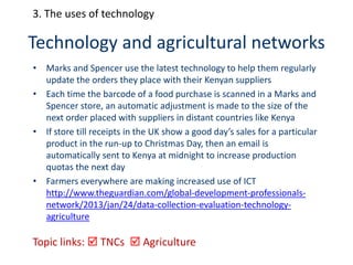 Technology and agricultural networks
• Marks and Spencer use the latest technology to help them regularly
update the orders they place with their Kenyan suppliers
• Each time the barcode of a food purchase is scanned in a Marks and
Spencer store, an automatic adjustment is made to the size of the
next order placed with suppliers in distant countries like Kenya
• If store till receipts in the UK show a good day’s sales for a particular
product in the run-up to Christmas Day, then an email is
automatically sent to Kenya at midnight to increase production
quotas the next day
• Farmers everywhere are making increased use of ICT
http://www.theguardian.com/global-development-professionals-
network/2013/jan/24/data-collection-evaluation-technology-
agriculture
Topic links:  TNCs  Agriculture
3. The uses of technology
 