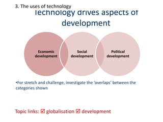 Technology drives aspects of
development
•For stretch and challenge, investigate the ‘overlaps’ between the
categories shown
Topic links:  globalisation  development
3. The uses of technology
Economic
development
Social
development
Political
development
 
