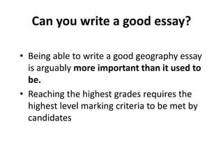 • Being able to write a good geography essay
is arguably more important than it used to
be.
• Reaching the highest grades requires the
highest level marking criteria to be met by
candidates
Can you write a good essay?
 