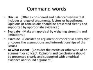 • Discuss (Offer a considered and balanced review that
includes a range of arguments, factors or hypotheses.
Opinions or conclusions should be presented clearly and
supported by appropriate evidence.)
• Evaluate (Make an appraisal by weighing strengths and
limitations.)
• Examine (Consider an argument or concept in a way that
uncovers the assumptions and interrelationships of the
issue.)
• To what extent (Consider the merits or otherwise of an
argument or concept. Opinions and conclusions should
be presented clearly and supported with empirical
evidence and sound argument.)
Command words
 