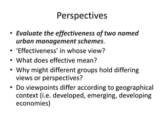 • Evaluate the effectiveness of two named
urban management schemes.
• ‘Effectiveness’ in whose view?
• What does effective mean?
• Why might different groups hold differing
views or perspectives?
• Do viewpoints differ according to geographical
context (i.e. developed, emerging, developing
economies)
Perspectives
 