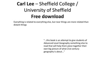 Carl Lee – Sheffield College /
University of Sheffield
Free download
Everything is related to everything else, but near things are more related than
distant things
"...this book is an attempt to give students of
Advanced Level Geography something else to
read that will help them piece together their
own big picture of what 21st century
geography is about..."
 