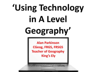 ‘Using Technology
in A Level
Geography’
Alan Parkinson
CGeog, FRGS, FRSGS
Teacher of Geography
King’s Ely
 