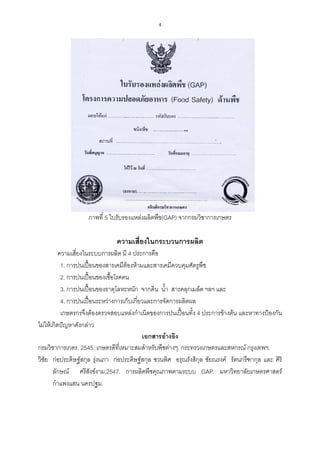 4




                   ภาพที่ 5 ใบรับรองแหลงผลิตพืช(GAP) จากกรมวิชาการเกษตร

                              ความเสี่ยงในกระบวนการผลิต
          ความเสี่ยงในระบบการผลิต มี 4 ประการคือ
           1. การปนเปอนของสารเคมีตองหามและสารเคมีควบคุมศัตรูพืช
           2. การปนเปอนของเชื้อโรคคน
           3. การปนเปอนของธาตุโลหะหนัก จากดิน น้ํา สารคลุกเมล็ด ฯลฯ และ
           4. การปนเปอนระหวางการเก็บเกี่ยวและการจัดการผลิตผล
           เกษตรกรจึงตองตรวจสอบแหลงกําเนิดของการปนเปอนทั้ง 4 ประการขางตน และหาทางปองกัน
ไมใหเกิดปญหาดังกลาว
                                            เอกสารอางอิง
กรมวิชาการเกตร. 2545. เกษตรดีที่เหมาะสมสําหรับพืชตางๆ. กระทรวงเกษตรและสหกรณ กรุงเทพฯ.
วิชัย กอประดิษฐสกุล รุงนภา กอประดิษฐสกุล ชวนพิศ อรุณรังสิกุล ชัยณรงค รัตนกรีฑากุล และ ศิริ
                         
       ลักษณ ศรีสังขงาม.2547. การผลิตพืชคุณภาพตามระบบ GAP. มหาวิทยาลัยเกษตรศาสตร
       กําแพงแสน นครปฐม.
 