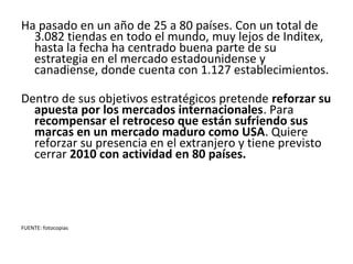Ha pasado en un año de 25 a 80 países. Con un total de
  3.082 tiendas en todo el mundo, muy lejos de Inditex,
  hasta la fecha ha centrado buena parte de su
  estrategia en el mercado estadounidense y
  canadiense, donde cuenta con 1.127 establecimientos.

Dentro de sus objetivos estratégicos pretende reforzar su
  apuesta por los mercados internacionales. Para
  recompensar el retroceso que están sufriendo sus
  marcas en un mercado maduro como USA. Quiere
  reforzar su presencia en el extranjero y tiene previsto
  cerrar 2010 con actividad en 80 países.




FUENTE: fotocopias
 