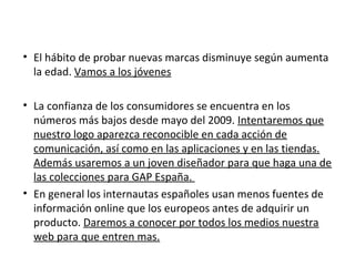 • El hábito de probar nuevas marcas disminuye según aumenta
  la edad. Vamos a los jóvenes

• La confianza de los consumidores se encuentra en los
  números más bajos desde mayo del 2009. Intentaremos que
  nuestro logo aparezca reconocible en cada acción de
  comunicación, así como en las aplicaciones y en las tiendas.
  Además usaremos a un joven diseñador para que haga una de
  las colecciones para GAP España.
• En general los internautas españoles usan menos fuentes de
  información online que los europeos antes de adquirir un
  producto. Daremos a conocer por todos los medios nuestra
  web para que entren mas.
 