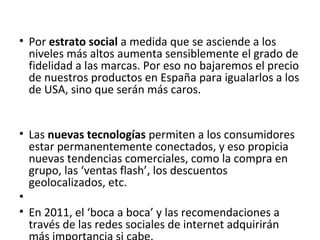• Por estrato social a medida que se asciende a los
  niveles más altos aumenta sensiblemente el grado de
  fidelidad a las marcas. Por eso no bajaremos el precio
  de nuestros productos en España para igualarlos a los
  de USA, sino que serán más caros.


• Las nuevas tecnologías permiten a los consumidores
  estar permanentemente conectados, y eso propicia
  nuevas tendencias comerciales, como la compra en
  grupo, las ‘ventas flash’, los descuentos
  geolocalizados, etc.
•
• En 2011, el ‘boca a boca’ y las recomendaciones a
  través de las redes sociales de internet adquirirán
 