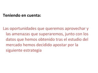 Teniendo en cuenta:

Las oportunidades que queremos aprovechar y
 las amenazas que superaremos, junto con los
 datos que hemos obtenido tras el estudio del
 mercado hemos decidido apostar por la
 siguiente estrategia
 