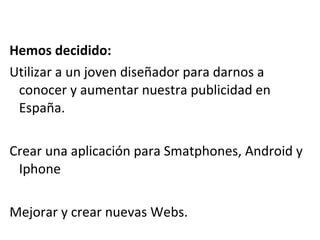 Hemos decidido:
Utilizar a un joven diseñador para darnos a
 conocer y aumentar nuestra publicidad en
 España.

Crear una aplicación para Smatphones, Android y
 Iphone

Mejorar y crear nuevas Webs.
 