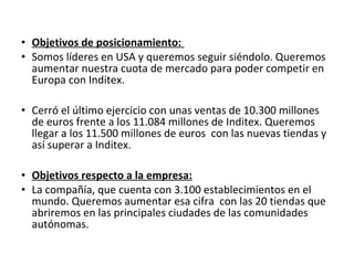 • Objetivos de posicionamiento:
• Somos líderes en USA y queremos seguir siéndolo. Queremos
  aumentar nuestra cuota de mercado para poder competir en
  Europa con Inditex.

• Cerró el último ejercicio con unas ventas de 10.300 millones
  de euros frente a los 11.084 millones de Inditex. Queremos
  llegar a los 11.500 millones de euros con las nuevas tiendas y
  así superar a Inditex.

• Objetivos respecto a la empresa:
• La compañía, que cuenta con 3.100 establecimientos en el
  mundo. Queremos aumentar esa cifra con las 20 tiendas que
  abriremos en las principales ciudades de las comunidades
  autónomas.
 